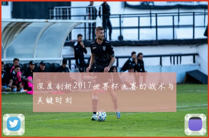 深度剖析2017世界杯决赛的战术与关键时刻