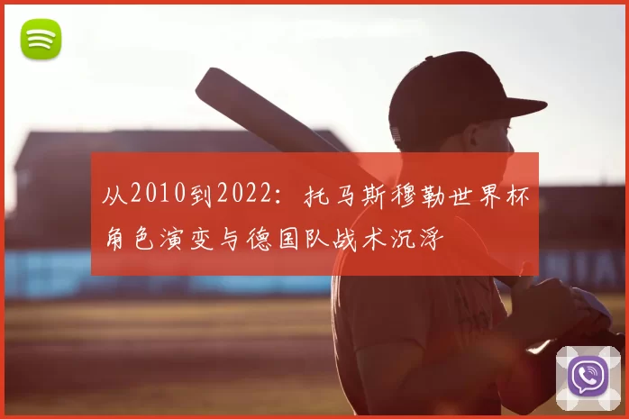 从2010到2022：托马斯穆勒世界杯角色演变与德国队战术沉浮