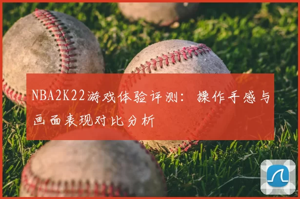 NBA2K22游戏体验评测：操作手感与画面表现对比分析