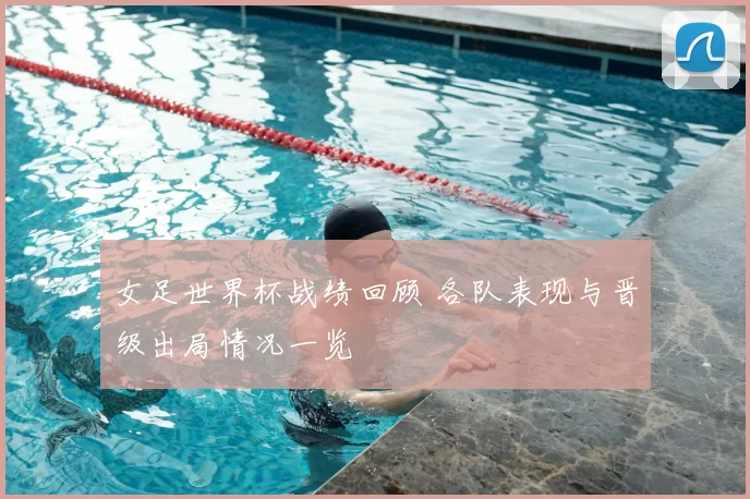 女足世界杯战绩回顾 各队表现与晋级出局情况一览