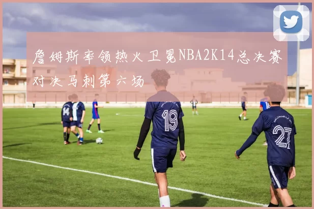 詹姆斯率领热火卫冕NBA2K14总决赛对决马刺第六场